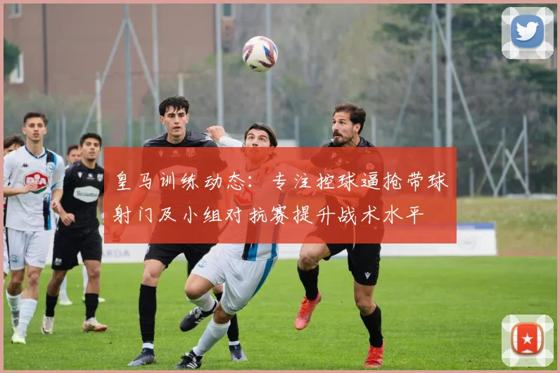 皇马训练动态：专注控球逼抢带球射门及小组对抗赛提升战术水平