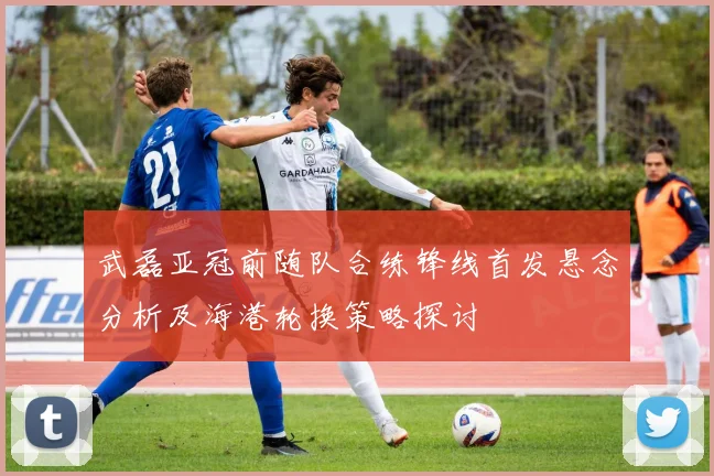 武磊亚冠前随队合练锋线首发悬念分析及海港轮换策略探讨