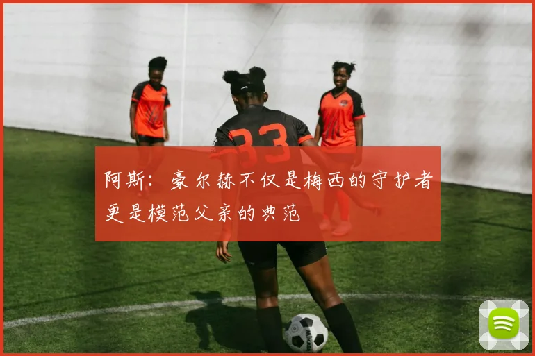 阿斯:豪尔赫不仅是梅西的守护者更是模范父亲的典范