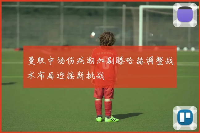 曼联中场伤病潮加剧滕哈赫调整战术布局迎接新挑战