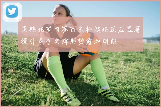 吴艳妮室内赛百米栏起跑反应显著提升争夺奖牌形势愈加明朗